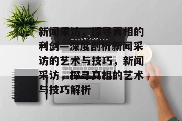 新闻采访，探寻真相的利剑—深度剖析新闻采访的艺术与技巧，新闻采访，探寻真相的艺术与技巧解析