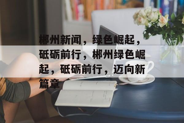 郴州新闻，绿色崛起，砥砺前行，郴州绿色崛起，砥砺前行，迈向新篇章