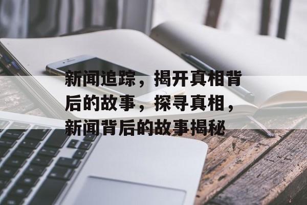 新闻追踪，揭开真相背后的故事，探寻真相，新闻背后的故事揭秘