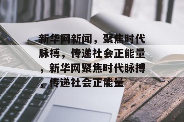 新华网新闻，聚焦时代脉搏，传递社会正能量，新华网聚焦时代脉搏，传递社会正能量