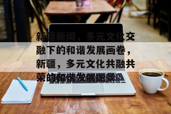 新疆新闻，多元文化交融下的和谐发展画卷，新疆，多元文化共融共荣的和谐发展图景
