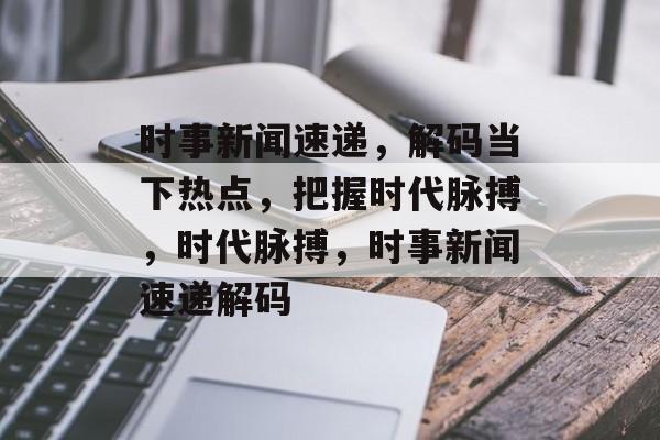 时事新闻速递，解码当下热点，把握时代脉搏，时代脉搏，时事新闻速递解码