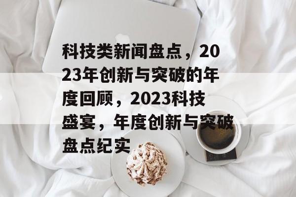 科技类新闻盘点，2023年创新与突破的年度回顾，2023科技盛宴，年度创新与突破盘点纪实