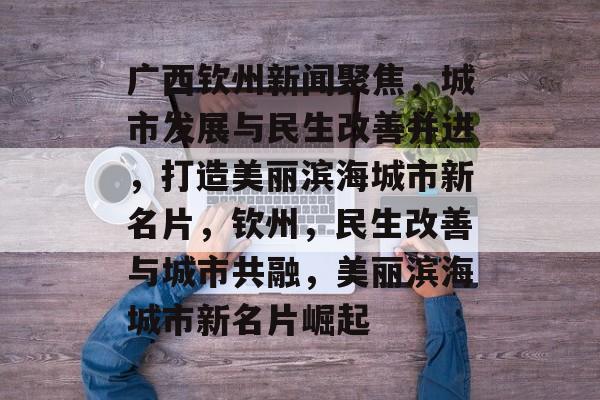广西钦州新闻聚焦，城市发展与民生改善并进，打造美丽滨海城市新名片，钦州，民生改善与城市共融，美丽滨海城市新名片崛起