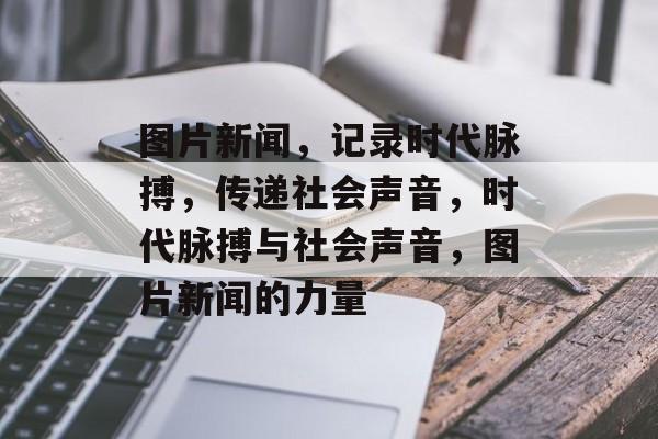 图片新闻，记录时代脉搏，传递社会声音，时代脉搏与社会声音，图片新闻的力量