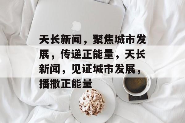 天长新闻，聚焦城市发展，传递正能量，天长新闻，见证城市发展，播撒正能量