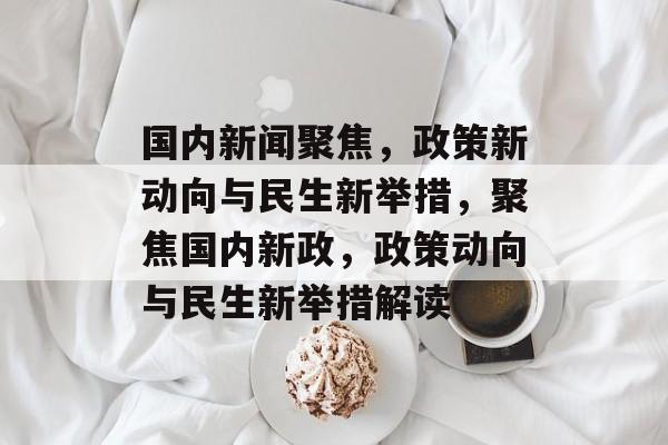 国内新闻聚焦，政策新动向与民生新举措，聚焦国内新政，政策动向与民生新举措解读