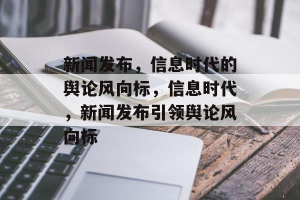 新闻发布，信息时代的舆论风向标，信息时代，新闻发布引领舆论风向标