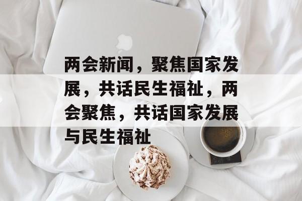 两会新闻，聚焦国家发展，共话民生福祉，两会聚焦，共话国家发展与民生福祉