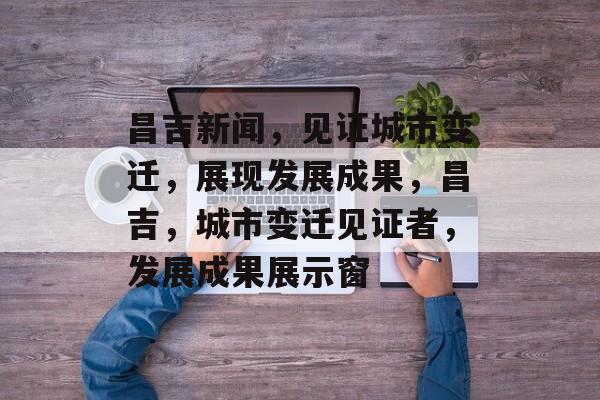 昌吉新闻，见证城市变迁，展现发展成果，昌吉，城市变迁见证者，发展成果展示窗