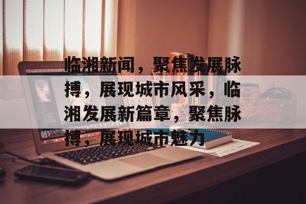 临湘新闻，聚焦发展脉搏，展现城市风采，临湘发展新篇章，聚焦脉搏，展现城市魅力