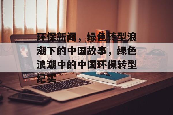 环保新闻，绿色转型浪潮下的中国故事，绿色浪潮中的中国环保转型纪实