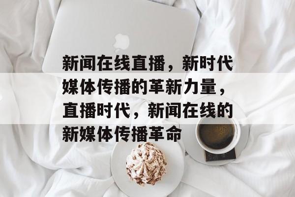 新闻在线直播，新时代媒体传播的革新力量，直播时代，新闻在线的新媒体传播革命
