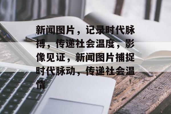 新闻图片，记录时代脉搏，传递社会温度，影像见证，新闻图片捕捉时代脉动，传递社会温情