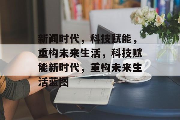新间时代，科技赋能，重构未来生活，科技赋能新时代，重构未来生活蓝图