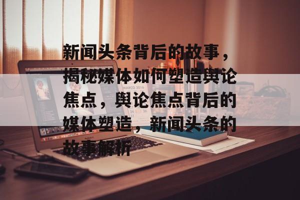 新闻头条背后的故事，揭秘媒体如何塑造舆论焦点，舆论焦点背后的媒体塑造，新闻头条的故事解析