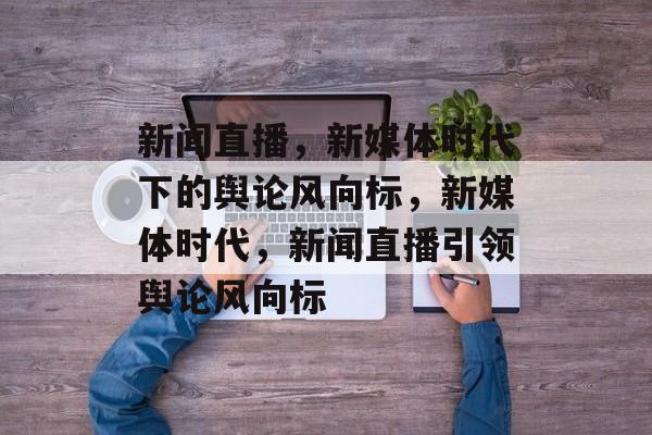 新闻直播，新媒体时代下的舆论风向标，新媒体时代，新闻直播引领舆论风向标