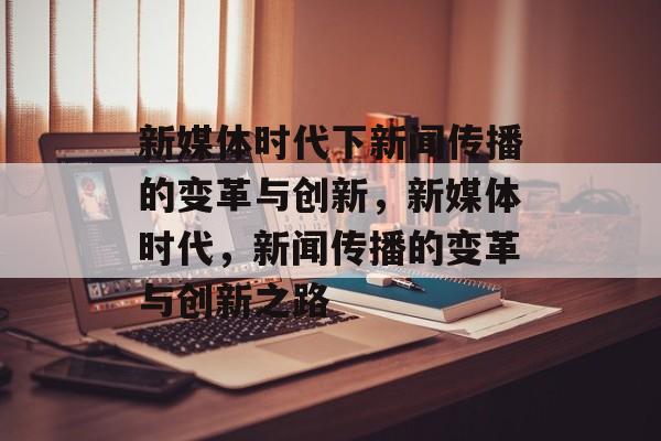 新媒体时代下新闻传播的变革与创新，新媒体时代，新闻传播的变革与创新之路