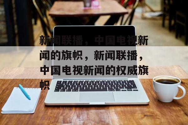 新闻联播，中国电视新闻的旗帜，新闻联播，中国电视新闻的权威旗帜