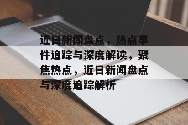 近日新闻盘点，热点事件追踪与深度解读，聚焦热点，近日新闻盘点与深度追踪解析