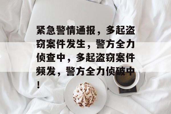 紧急警情通报，多起盗窃案件发生，警方全力侦查中，多起盗窃案件频发，警方全力侦破中！