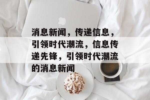消息新闻，传递信息，引领时代潮流，信息传递先锋，引领时代潮流的消息新闻