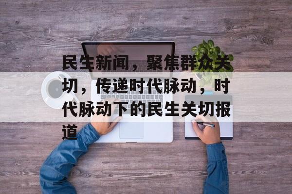民生新闻，聚焦群众关切，传递时代脉动，时代脉动下的民生关切报道