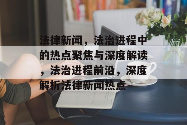 法律新闻，法治进程中的热点聚焦与深度解读，法治进程前沿，深度解析法律新闻热点