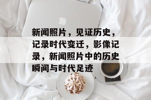 新闻照片，见证历史，记录时代变迁，影像记录，新闻照片中的历史瞬间与时代足迹