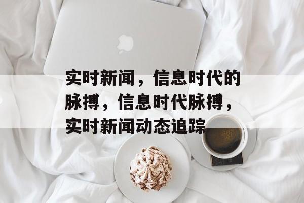 实时新闻，信息时代的脉搏，信息时代脉搏，实时新闻动态追踪