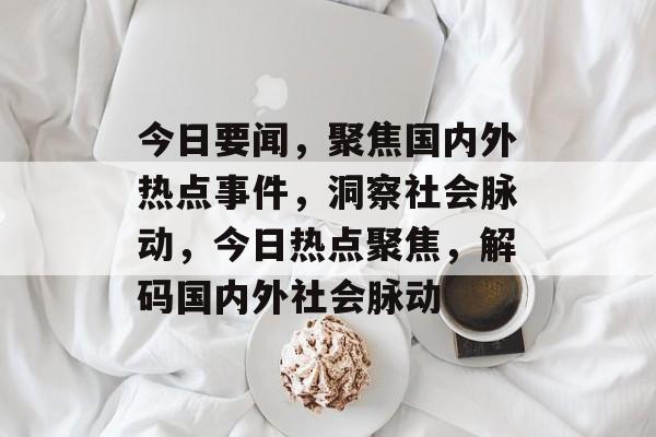 今日要闻，聚焦国内外热点事件，洞察社会脉动，今日热点聚焦，解码国内外社会脉动