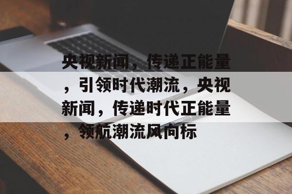 央视新闻，传递正能量，引领时代潮流，央视新闻，传递时代正能量，领航潮流风向标