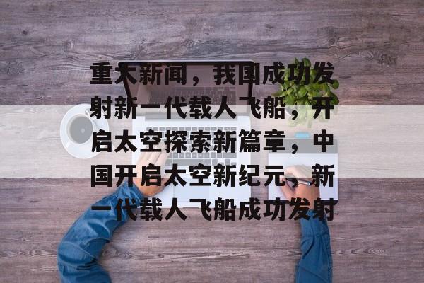 重大新闻，我国成功发射新一代载人飞船，开启太空探索新篇章，中国开启太空新纪元，新一代载人飞船成功发射
