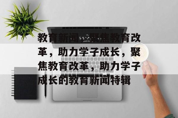 教育新闻，聚焦教育改革，助力学子成长，聚焦教育改革，助力学子成长的教育新闻特辑