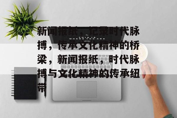 新闻报纸，记录时代脉搏，传承文化精神的桥梁，新闻报纸，时代脉搏与文化精神的传承纽带