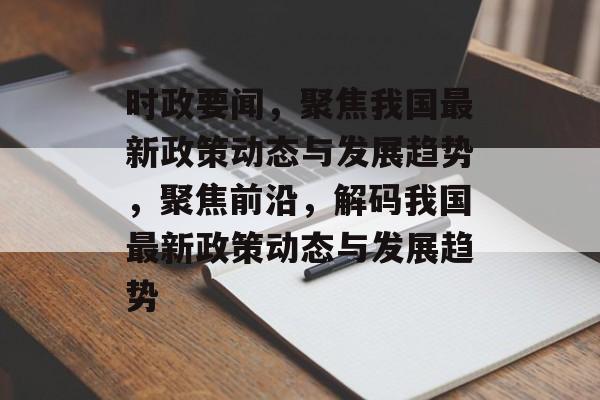 时政要闻，聚焦我国最新政策动态与发展趋势，聚焦前沿，解码我国最新政策动态与发展趋势