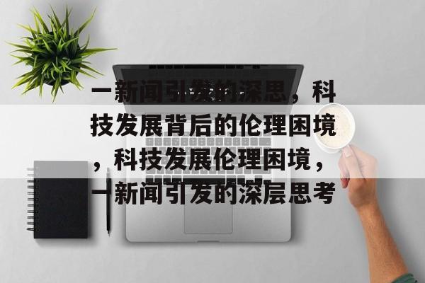 一新闻引发的深思，科技发展背后的伦理困境，科技发展伦理困境，一新闻引发的深层思考