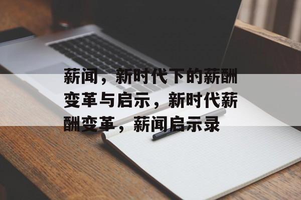 薪闻，新时代下的薪酬变革与启示，新时代薪酬变革，薪闻启示录
