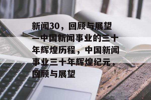 新闻30，回顾与展望—中国新闻事业的三十年辉煌历程，中国新闻事业三十年辉煌纪元，回顾与展望