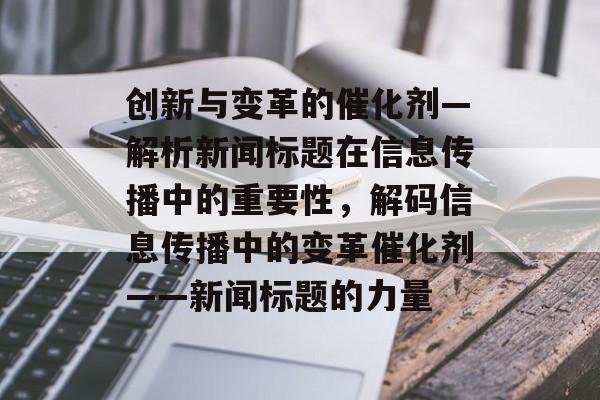 创新与变革的催化剂—解析新闻标题在信息传播中的重要性，解码信息传播中的变革催化剂——新闻标题的力量