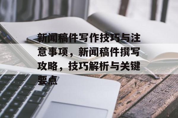 新闻稿件写作技巧与注意事项，新闻稿件撰写攻略，技巧解析与关键要点