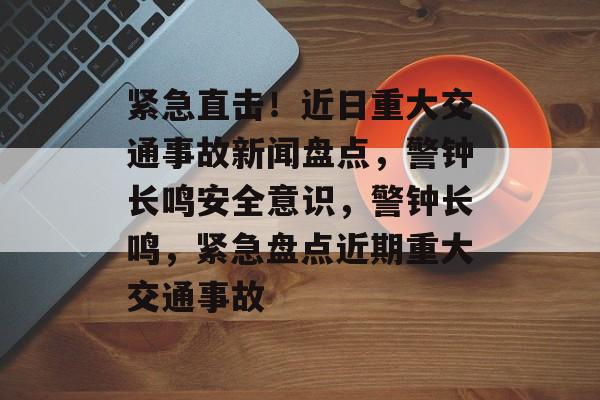 紧急直击！近日重大交通事故新闻盘点，警钟长鸣安全意识，警钟长鸣，紧急盘点近期重大交通事故