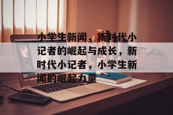 小学生新闻，新时代小记者的崛起与成长，新时代小记者，小学生新闻的崛起力量