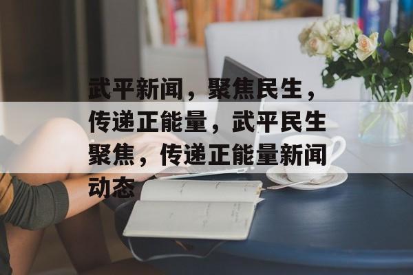 武平新闻，聚焦民生，传递正能量，武平民生聚焦，传递正能量新闻动态
