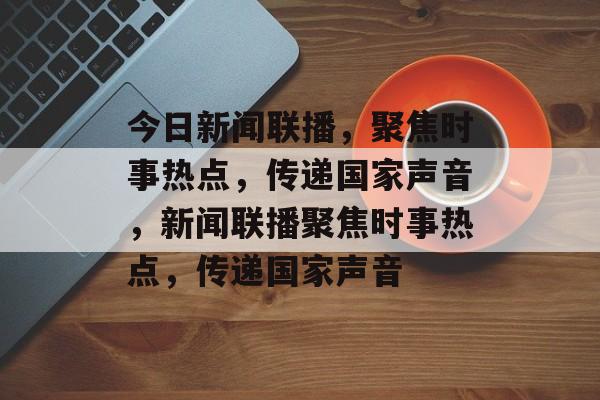 今日新闻联播，聚焦时事热点，传递国家声音，新闻联播聚焦时事热点，传递国家声音