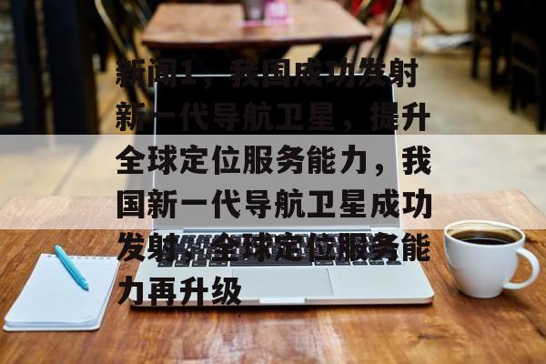 新闻1，我国成功发射新一代导航卫星，提升全球定位服务能力，我国新一代导航卫星成功发射，全球定位服务能力再升级