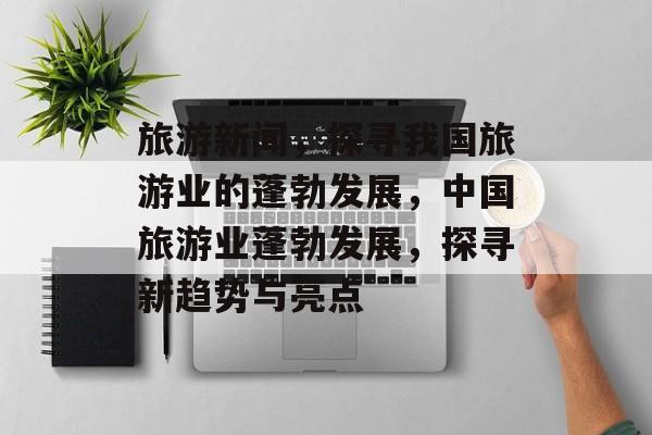 旅游新闻，探寻我国旅游业的蓬勃发展，中国旅游业蓬勃发展，探寻新趋势与亮点