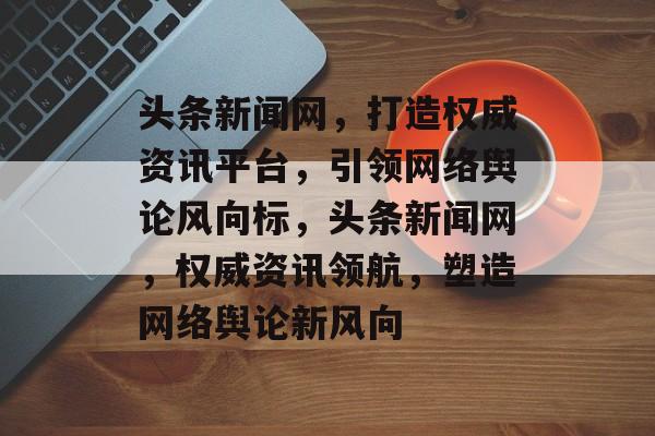 头条新闻网，打造权威资讯平台，引领网络舆论风向标，头条新闻网，权威资讯领航，塑造网络舆论新风向