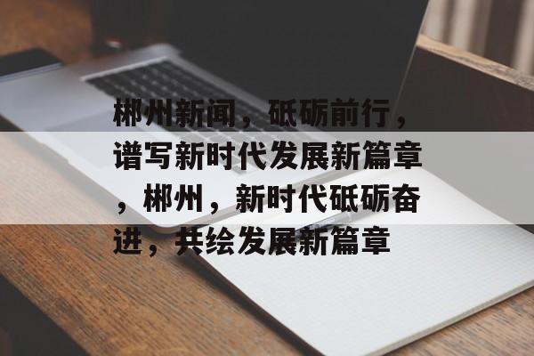 郴州新闻，砥砺前行，谱写新时代发展新篇章，郴州，新时代砥砺奋进，共绘发展新篇章