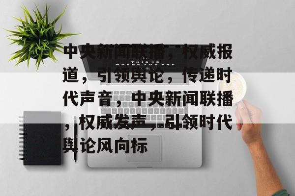 中央新闻联播，权威报道，引领舆论，传递时代声音，中央新闻联播，权威发声，引领时代舆论风向标